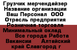 Грузчик-мерчендайзер › Название организации ­ Ваш Персонал, ООО › Отрасль предприятия ­ Розничная торговля › Минимальный оклад ­ 12 000 - Все города Работа » Вакансии   . Алтайский край,Славгород г.